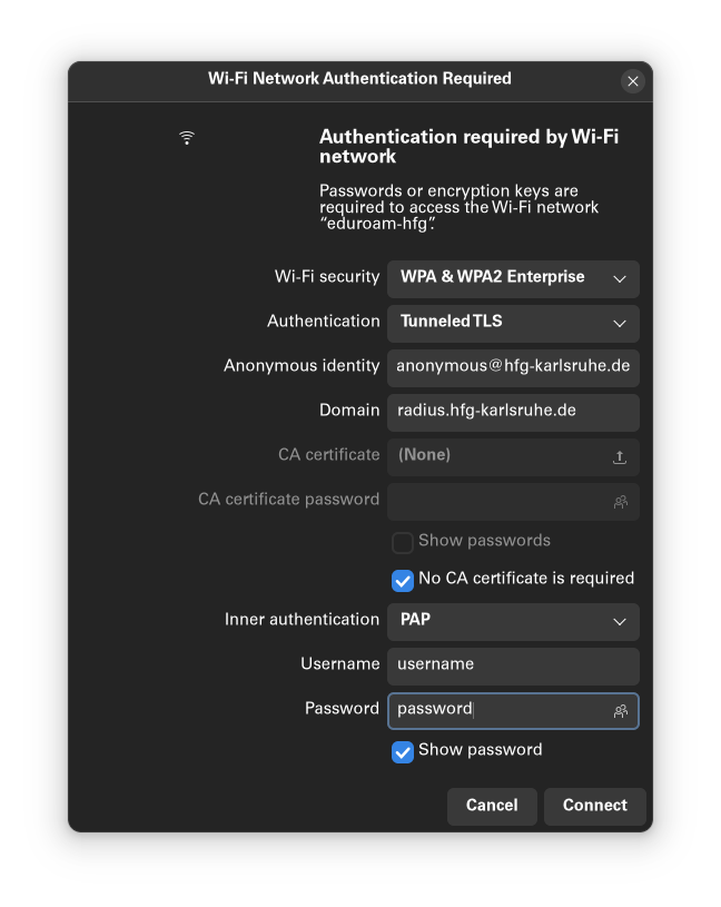 A black window in English with the title "Wi-Fi Authentication Required". Next to the sign of the point with three waves, a text tells that password or encryption keys are required to access the eduroam-hfg Wi-Fi. After that, a form: Wi-Fi Security is a dropdown menu and WPA & WPA2 Enterprise is selected; Authentication, also a dropdown is Tunneled TLS. Anonymous identity is a text field and "anonymous@hfg-karlsruhe.de" is written; Domain, also a text field, is "radius.hfg-karlsruhe". The next two fields (CA certificate and CA certificate password) are deactivated, as well as the show passwords checkbox. The next checkbox, No CA certificate is required, is selected. The inner authentication, again a dropdown menu is PAP; username and password, both text field, appear with username and password; after that the "Show password" checkbox is activated. At the end of the windows, two buttons: Cancel and Connect.